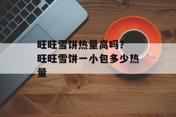 旺旺雪饼热量高吗？ 旺旺雪饼一小包多少热量-第1张图片-