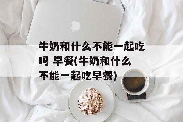 牛奶和什么不能一起吃吗 早餐(牛奶和什么不能一起吃早餐)-第1张图片-
