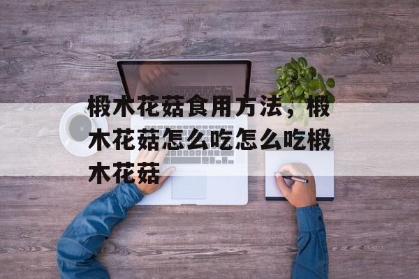 椴木花菇食用方法，椴木花菇怎么吃怎么吃椴木花菇-第1张图片-