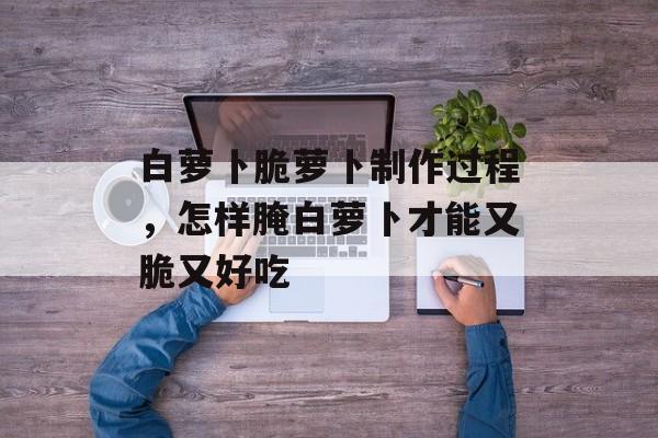 白萝卜脆萝卜制作过程，怎样腌白萝卜才能又脆又好吃-第1张图片-
