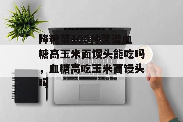 降糖菜100种菜谱血糖高玉米面馒头能吃吗，血糖高吃玉米面馒头吗-第1张图片-