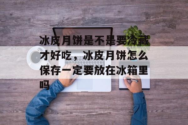 冰皮月饼是不是要冷藏才好吃，冰皮月饼怎么保存一定要放在冰箱里吗-第1张图片-