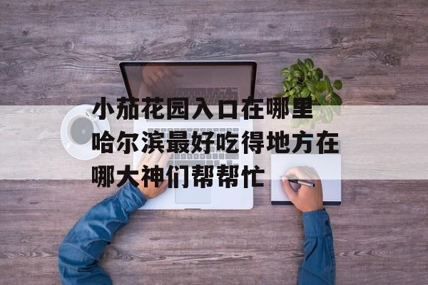 小茄花园入口在哪里 哈尔滨最好吃得地方在哪大神们帮帮忙-第1张图片-