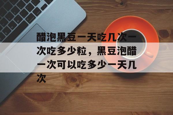 醋泡黑豆一天吃几次一次吃多少粒，黑豆泡醋一次可以吃多少一天几次-第1张图片-