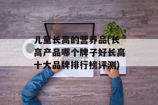 儿童长高的营养品(长高产品哪个牌子好长高十大品牌排行榜评测)-第1张图片-