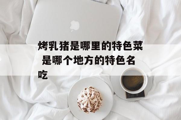 烤乳猪是哪里的特色菜 是哪个地方的特色名吃-第1张图片-