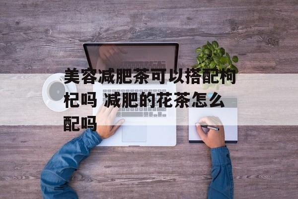 美容减肥茶可以搭配枸杞吗 减肥的花茶怎么配吗-第1张图片-