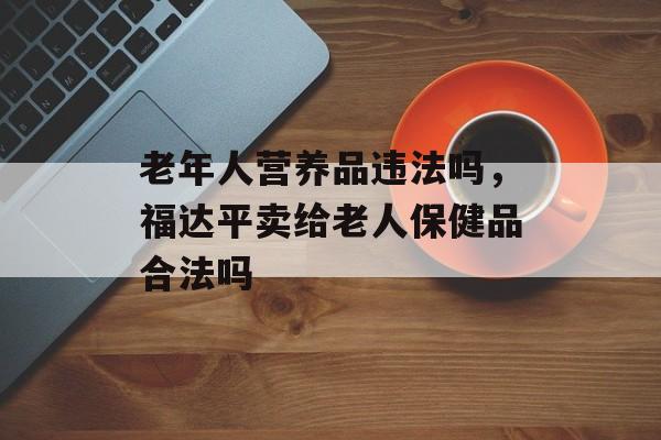 老年人营养品违法吗，福达平卖给老人保健品合法吗-第1张图片-