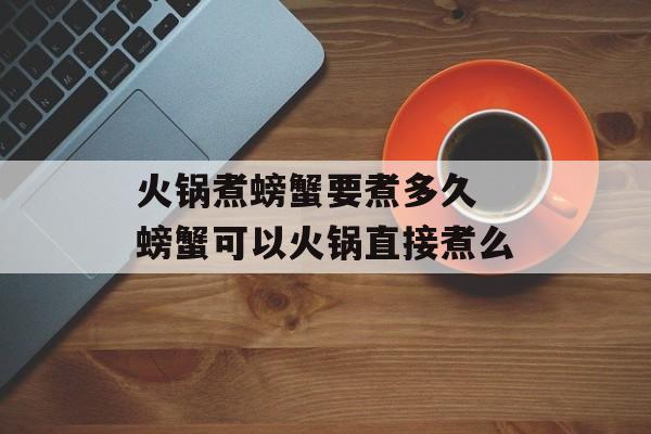 火锅煮螃蟹要煮多久 螃蟹可以火锅直接煮么-第1张图片-