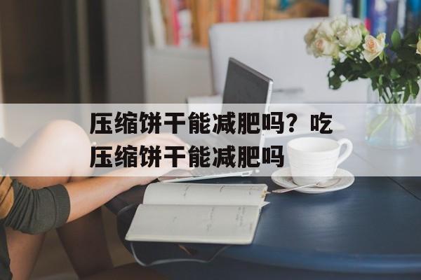 压缩饼干能减肥吗？吃压缩饼干能减肥吗-第1张图片-