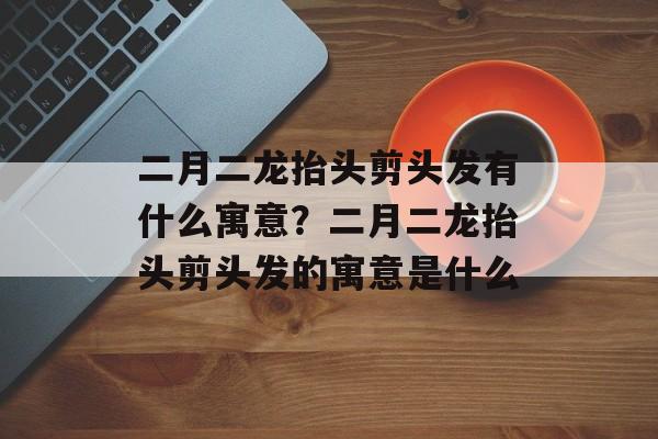 二月二龙抬头剪头发有什么寓意？二月二龙抬头剪头发的寓意是什么-第1张图片-