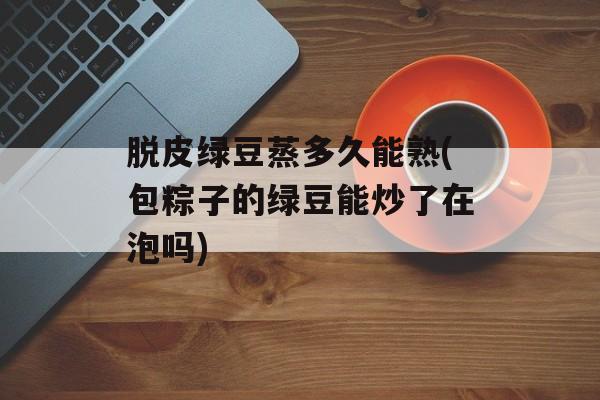 脱皮绿豆蒸多久能熟(包粽子的绿豆能炒了在泡吗)-第1张图片-