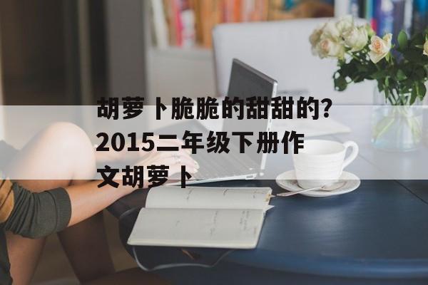 胡萝卜脆脆的甜甜的？2015二年级下册作文胡萝卜-第1张图片-