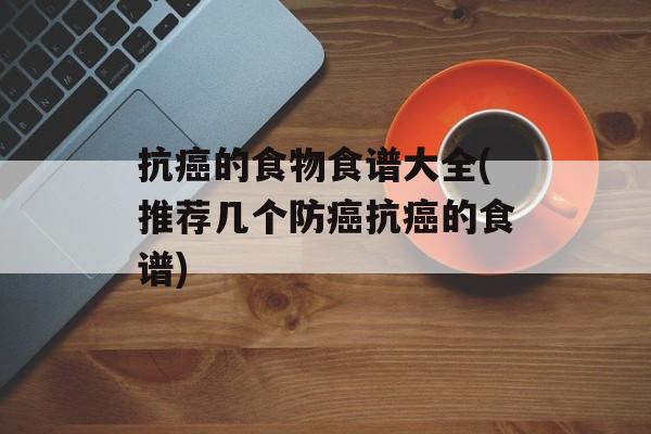 抗癌的食物食谱大全(推荐几个防癌抗癌的食谱)-第1张图片-