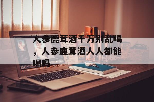 人参鹿茸酒千万别乱喝，人参鹿茸酒人人都能喝吗-第1张图片-