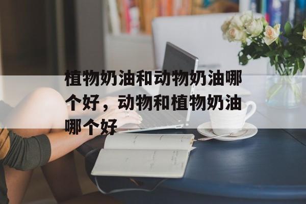 植物奶油和动物奶油哪个好，动物和植物奶油哪个好-第1张图片-