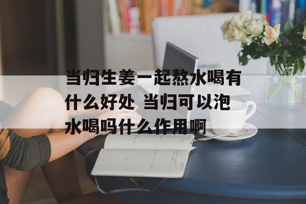 当归生姜一起熬水喝有什么好处 当归可以泡水喝吗什么作用啊-第1张图片-