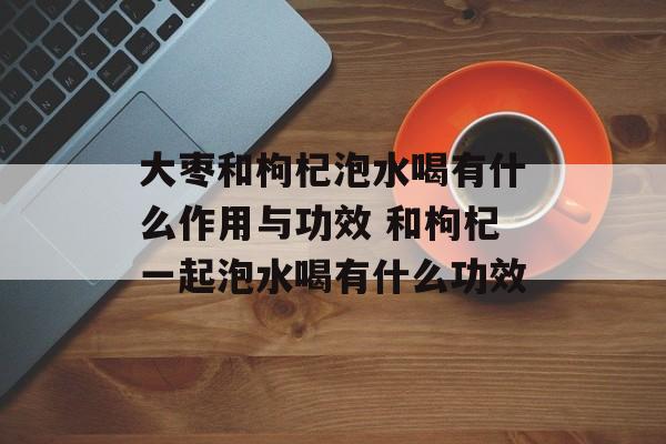 大枣和枸杞泡水喝有什么作用与功效 和枸杞一起泡水喝有什么功效-第1张图片-