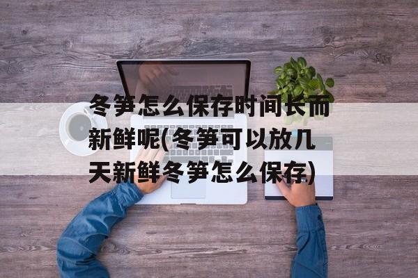 冬笋怎么保存时间长而新鲜呢(冬笋可以放几天新鲜冬笋怎么保存)-第1张图片-