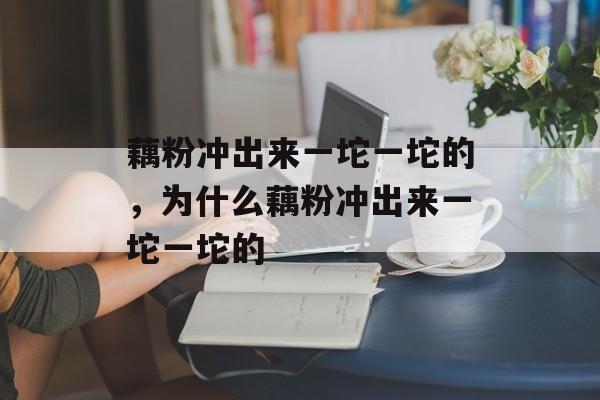 藕粉冲出来一坨一坨的，为什么藕粉冲出来一坨一坨的-第1张图片-