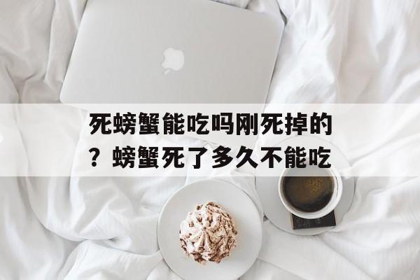 死螃蟹能吃吗刚死掉的？螃蟹死了多久不能吃-第1张图片-