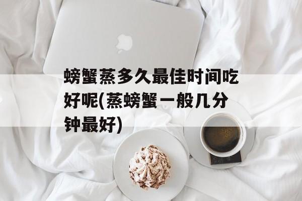 螃蟹蒸多久最佳时间吃好呢(蒸螃蟹一般几分钟最好)-第1张图片-