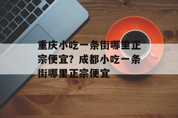 重庆小吃一条街哪里正宗便宜？成都小吃一条街哪里正宗便宜-第1张图片-