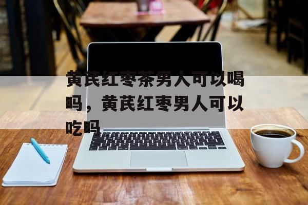 黄芪红枣茶男人可以喝吗，黄芪红枣男人可以吃吗-第1张图片-