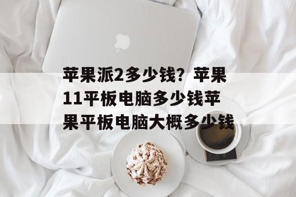 苹果派2多少钱？苹果11平板电脑多少钱苹果平板电脑大概多少钱-第1张图片-