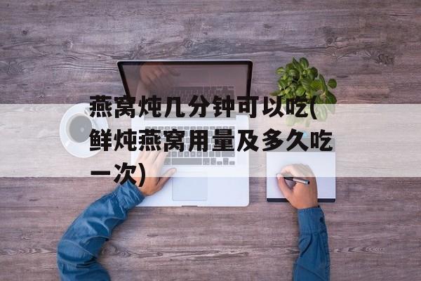 燕窝炖几分钟可以吃(鲜炖燕窝用量及多久吃一次)-第1张图片-