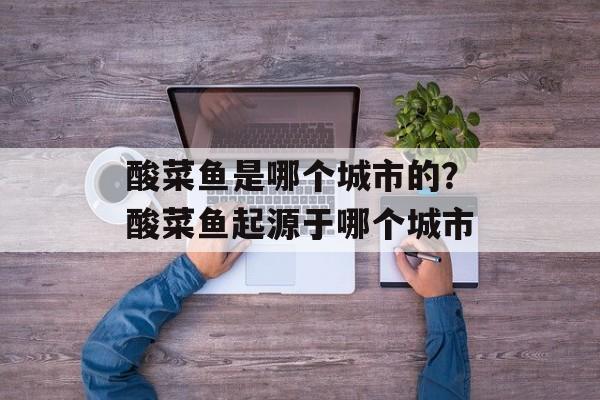 酸菜鱼是哪个城市的？酸菜鱼起源于哪个城市-第1张图片-