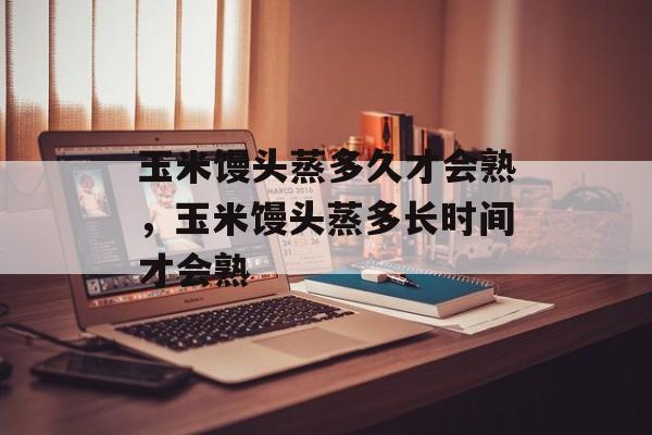 玉米馒头蒸多久才会熟，玉米馒头蒸多长时间才会熟-第1张图片-