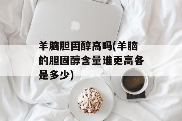 羊脑胆固醇高吗(羊脑的胆固醇含量谁更高各是多少)-第1张图片-