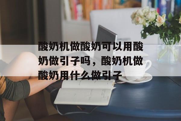 酸奶机做酸奶可以用酸奶做引子吗，酸奶机做酸奶用什么做引子-第1张图片-