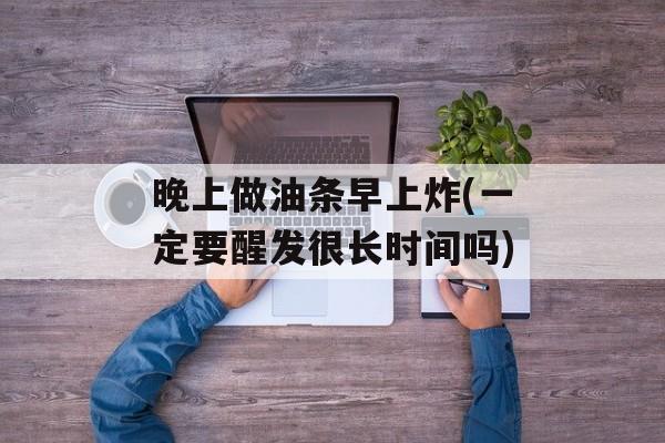 晚上做油条早上炸(一定要醒发很长时间吗)-第1张图片-