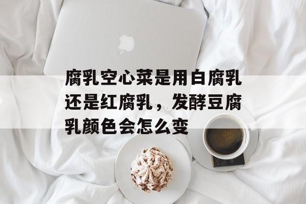 腐乳空心菜是用白腐乳还是红腐乳，发酵豆腐乳颜色会怎么变-第1张图片-