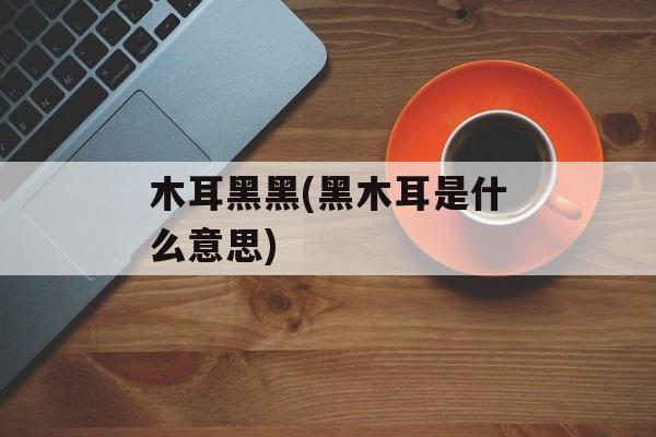 木耳黑黑(黑木耳是什么意思)-第1张图片-