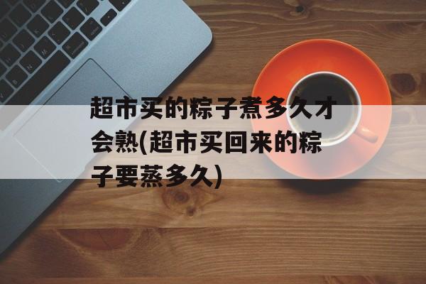 超市买的粽子煮多久才会熟(超市买回来的粽子要蒸多久)-第1张图片-