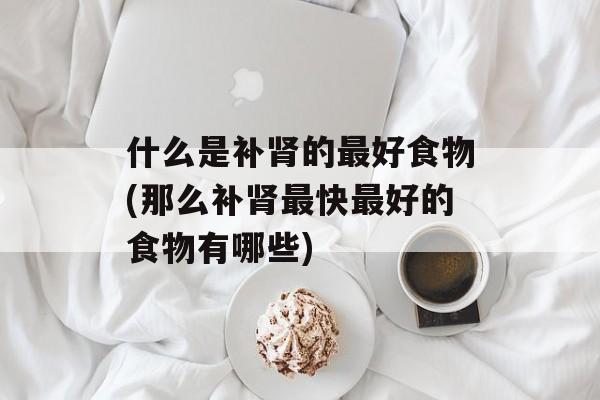 什么是补肾的最好食物(那么补肾最快最好的食物有哪些)-第1张图片-