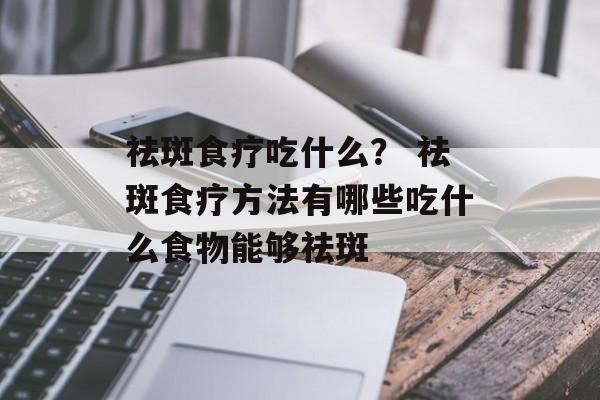 祛斑食疗吃什么？ 祛斑食疗方法有哪些吃什么食物能够祛斑-第1张图片-