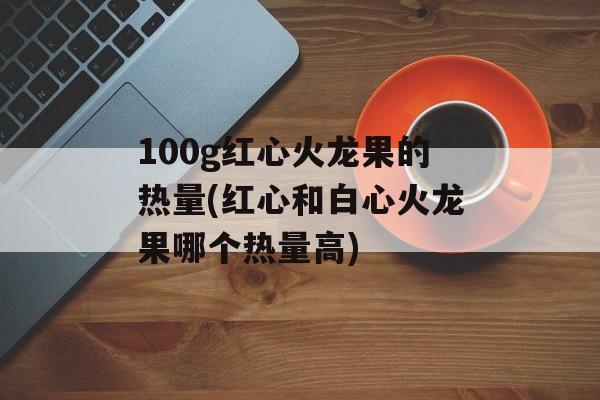 100g红心火龙果的热量(红心和白心火龙果哪个热量高)-第1张图片-