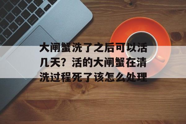 大闸蟹洗了之后可以活几天？活的大闸蟹在清洗过程死了该怎么处理-第1张图片-