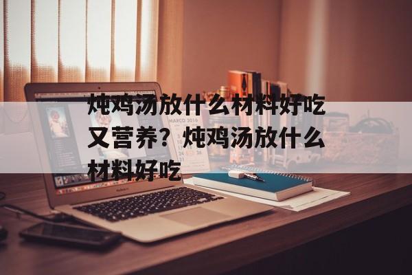炖鸡汤放什么材料好吃又营养？炖鸡汤放什么材料好吃-第1张图片-