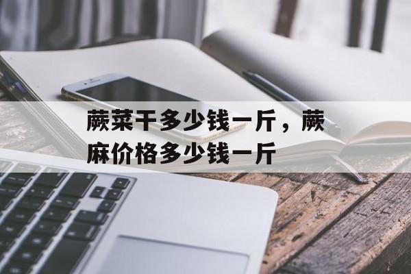 蕨菜干多少钱一斤，蕨麻价格多少钱一斤-第1张图片-