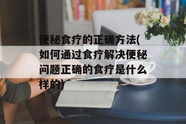 便秘食疗的正确方法(如何通过食疗解决便秘问题正确的食疗是什么样的)-第1张图片-