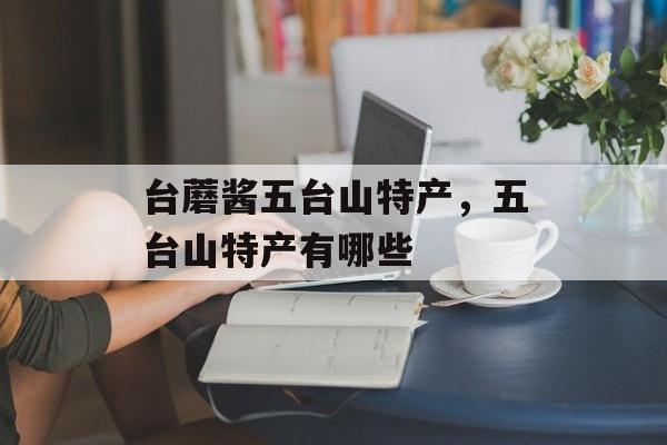 台蘑酱五台山特产，五台山特产有哪些-第1张图片-