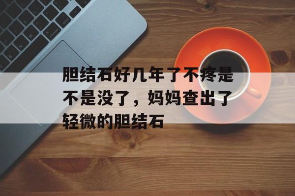 胆结石好几年了不疼是不是没了，妈妈查出了轻微的胆结石-第1张图片-