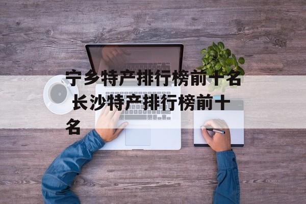 宁乡特产排行榜前十名 长沙特产排行榜前十名-第1张图片-