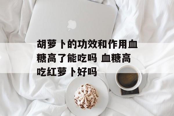 胡萝卜的功效和作用血糖高了能吃吗 血糖高吃红萝卜好吗-第1张图片-