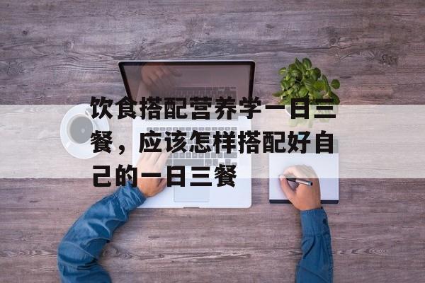 饮食搭配营养学一日三餐，应该怎样搭配好自己的一日三餐-第1张图片-